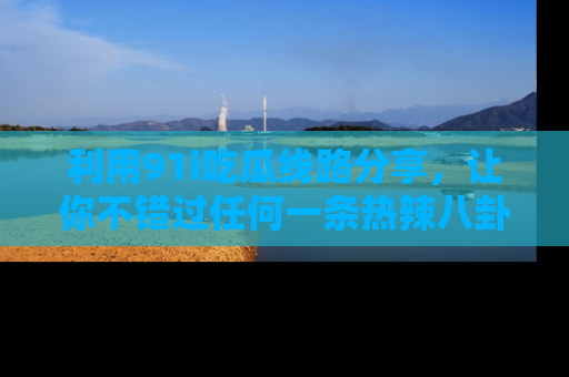 利用91i吃瓜线路分享，让你不错过任何一条热辣八卦新闻
