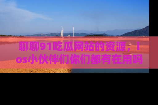 聊聊91吃瓜网站的资源，ios小伙伴们你们都有在用吗？