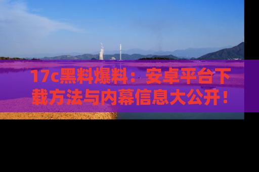 17c黑料爆料：安卓平台下载方法与内幕信息大公开！