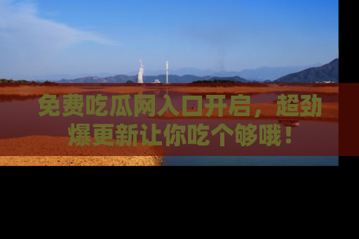免费吃瓜网入口开启，超劲爆更新让你吃个够哦！