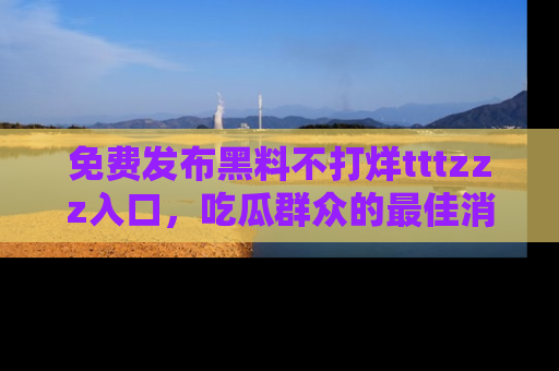免费发布黑料不打烊tttzzz入口，吃瓜群众的最佳消息平台！