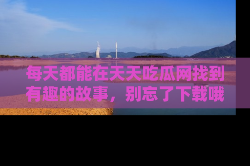 每天都能在天天吃瓜网找到有趣的故事，别忘了下载哦！