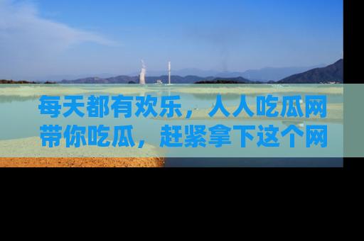 每天都有欢乐，人人吃瓜网带你吃瓜，赶紧拿下这个网址与地址吧！