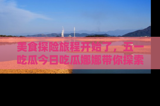 美食探险旅程开始了，五一吃瓜今日吃瓜娜娜带你探索精彩首页线路。