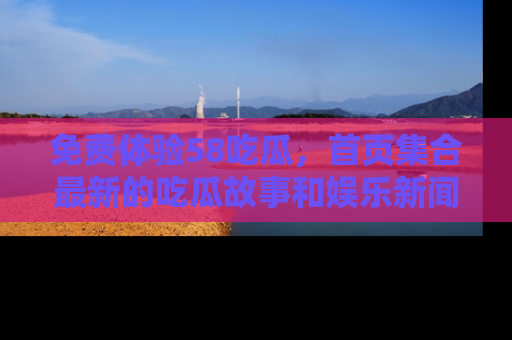 免费体验58吃瓜，首页集合最新的吃瓜故事和娱乐新闻，让你不再错过任何热点！