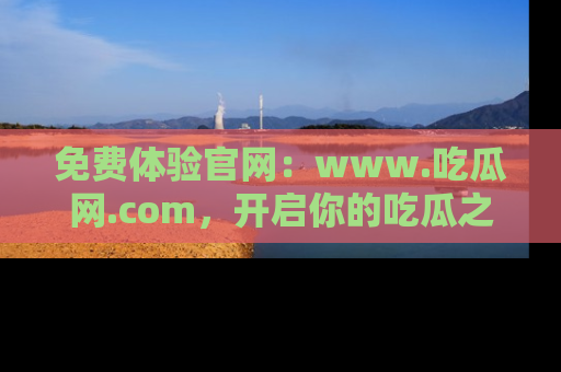 免费体验官网：www.吃瓜网.com，开启你的吃瓜之旅