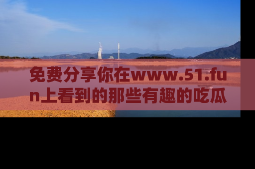 免费分享你在www.51.fun上看到的那些有趣的吃瓜趣闻吧！