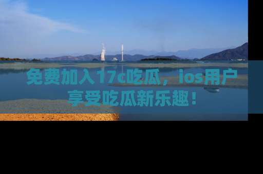 免费加入17c吃瓜，ios用户享受吃瓜新乐趣！