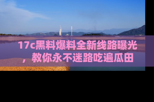 17c黑料爆料全新线路曝光,教你永不迷路吃遍瓜田