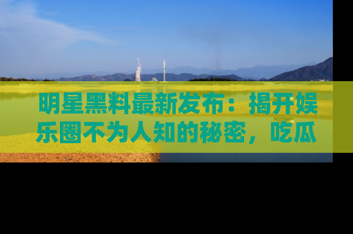 明星黑料最新发布：揭开娱乐圈不为人知的秘密，吃瓜者们请注意！