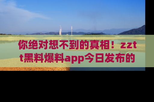 你绝对想不到的真相！zztt黑料爆料app今日发布的黑料让人叫绝！