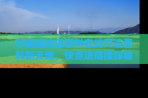 苹果版吃瓜黑料在线打造黑料新天地，快点进链接探秘！