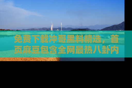 免费下载冲哥黑料精选，首页麻豆包含全网最热八卦内容