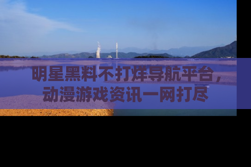 明星黑料不打烊导航平台，动漫游戏资讯一网打尽