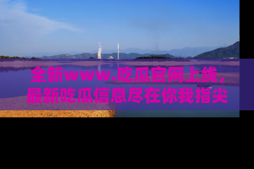 全新www.吃瓜官网上线，最新吃瓜信息尽在你我指尖！