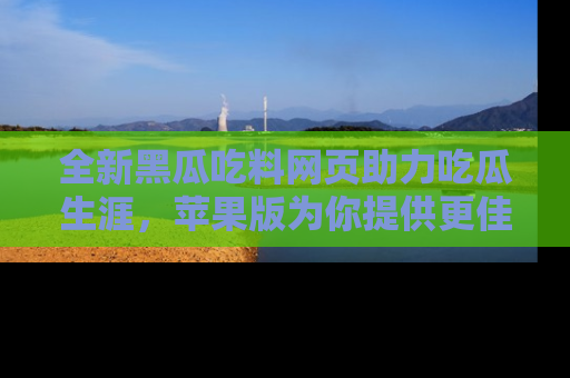 全新黑瓜吃料网页助力吃瓜生涯，苹果版为你提供更佳体验！