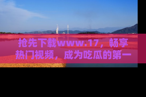 抢先下载www.17，畅享热门视频，成为吃瓜的第一手信息者！