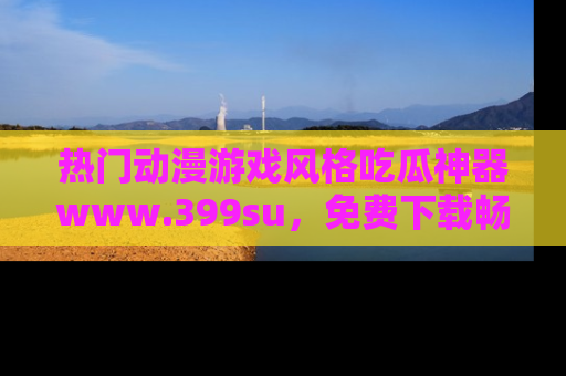 热门动漫游戏风格吃瓜神器www.399su，免费下载畅享精彩