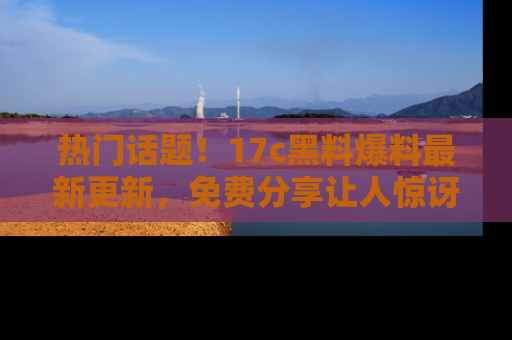 热门话题！17c黑料爆料最新更新，免费分享让人惊讶的事实！