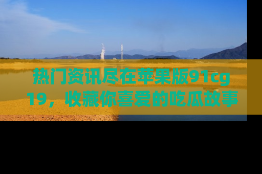 热门资讯尽在苹果版91cg19，收藏你喜爱的吃瓜故事吧！