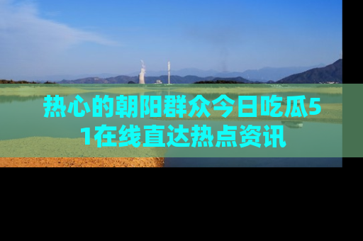 热心的朝阳群众今日吃瓜51在线直达热点资讯