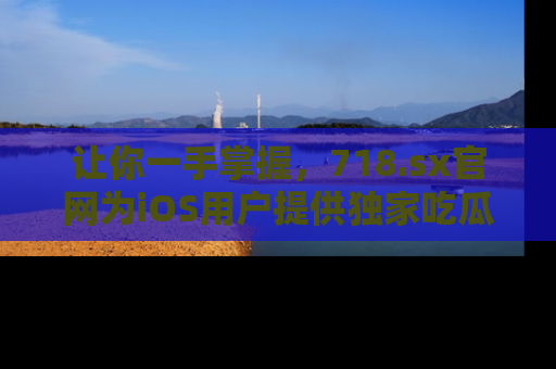 让你一手掌握，718.sx官网为iOS用户提供独家吃瓜内容！