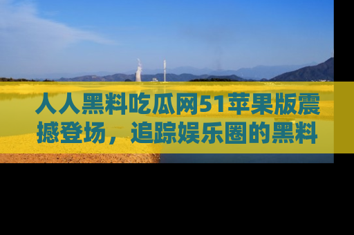 人人黑料吃瓜网51苹果版震撼登场，追踪娱乐圈的黑料与热闻