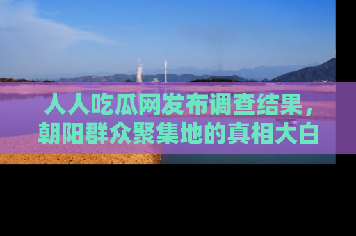 人人吃瓜网发布调查结果，朝阳群众聚集地的真相大白