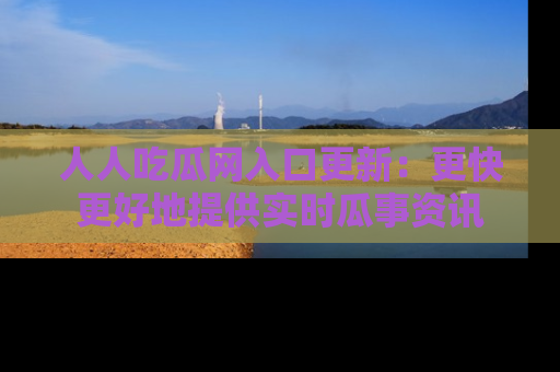 人人吃瓜网入口更新：更快更好地提供实时瓜事资讯