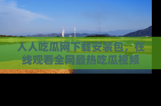 人人吃瓜网下载安装包，在线观看全网最热吃瓜视频
