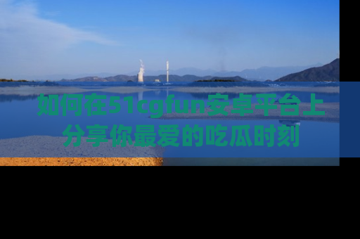 如何在51cgfun安卓平台上分享你最爱的吃瓜时刻