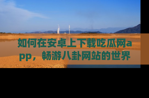 如何在安卓上下载吃瓜网app，畅游八卦网站的世界