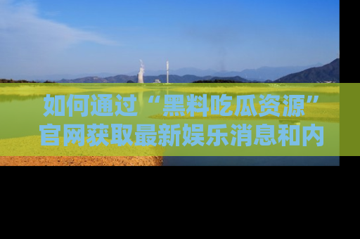 如何通过“黑料吃瓜资源”官网获取最新娱乐消息和内幕爆料