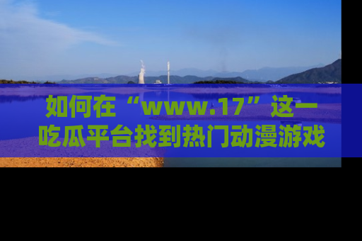 如何在“www.17”这一吃瓜平台找到热门动漫游戏风格的链接？