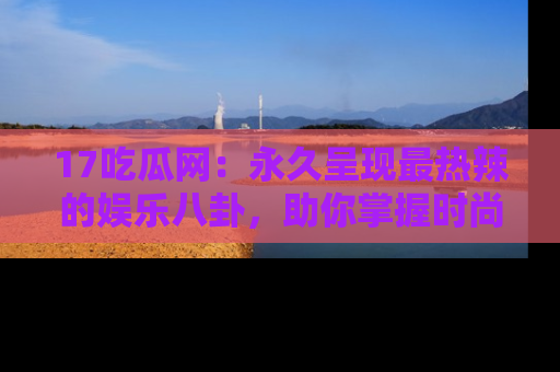 17吃瓜网:永久呈现最热辣的娱乐八卦,助你掌握时尚趋势