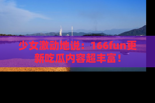 少女激动地说：166fun更新吃瓜内容超丰富！