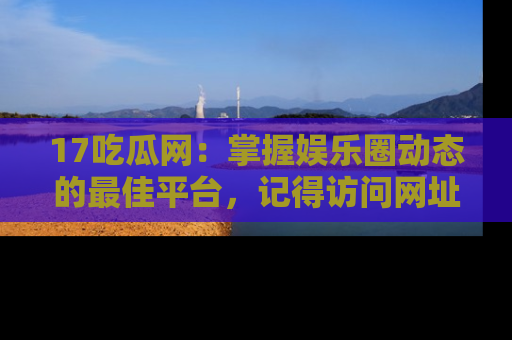 17吃瓜网:掌握娱乐圈动态的最佳平台,记得访问网址获取新鲜资讯!
