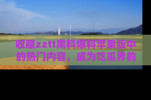 收藏zztt黑料爆料苹果版中的热门内容，成为吃瓜界的资深玩家！