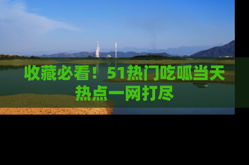 收藏必看！51热门吃呱当天热点一网打尽