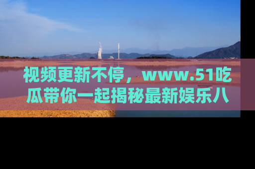 视频更新不停，www.51吃瓜带你一起揭秘最新娱乐八卦，畅享信息盛宴！