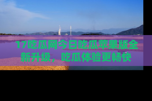17吃瓜网今日吃瓜苹果版全新升级,吃瓜体验更畅快