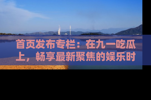 首页发布专栏：在九一吃瓜上，畅享最新聚焦的娱乐时讯