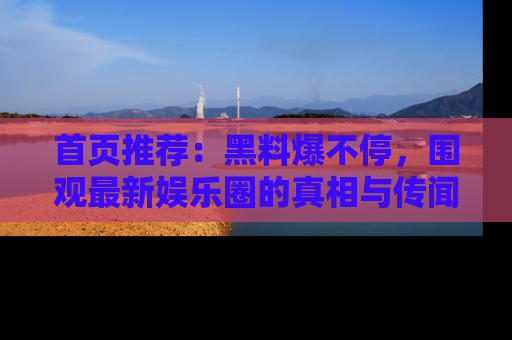 首页推荐：黑料爆不停，围观最新娱乐圈的真相与传闻