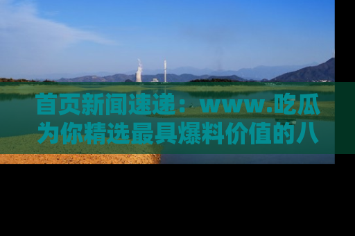 首页新闻速递：www.吃瓜为你精选最具爆料价值的八卦和趣闻！
