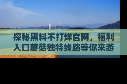探秘黑料不打烊官网，福利入口蘑菇独特线路等你来游玩！