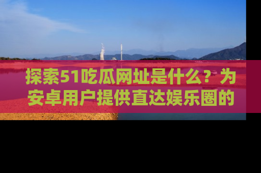 探索51吃瓜网址是什么？为安卓用户提供直达娱乐圈的途径