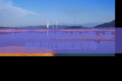 51cg.one全新线路上线,最新视频让你吃瓜不停