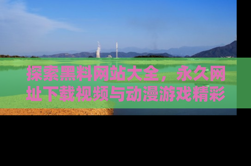 探索黑料网站大全，永久网址下载视频与动漫游戏精彩瞬间！