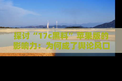 探讨“17c黑料”苹果版的影响力：为何成了舆论风口？