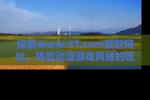 探索www.51.com最新网址，体验动漫游戏风格的吃瓜乐趣！